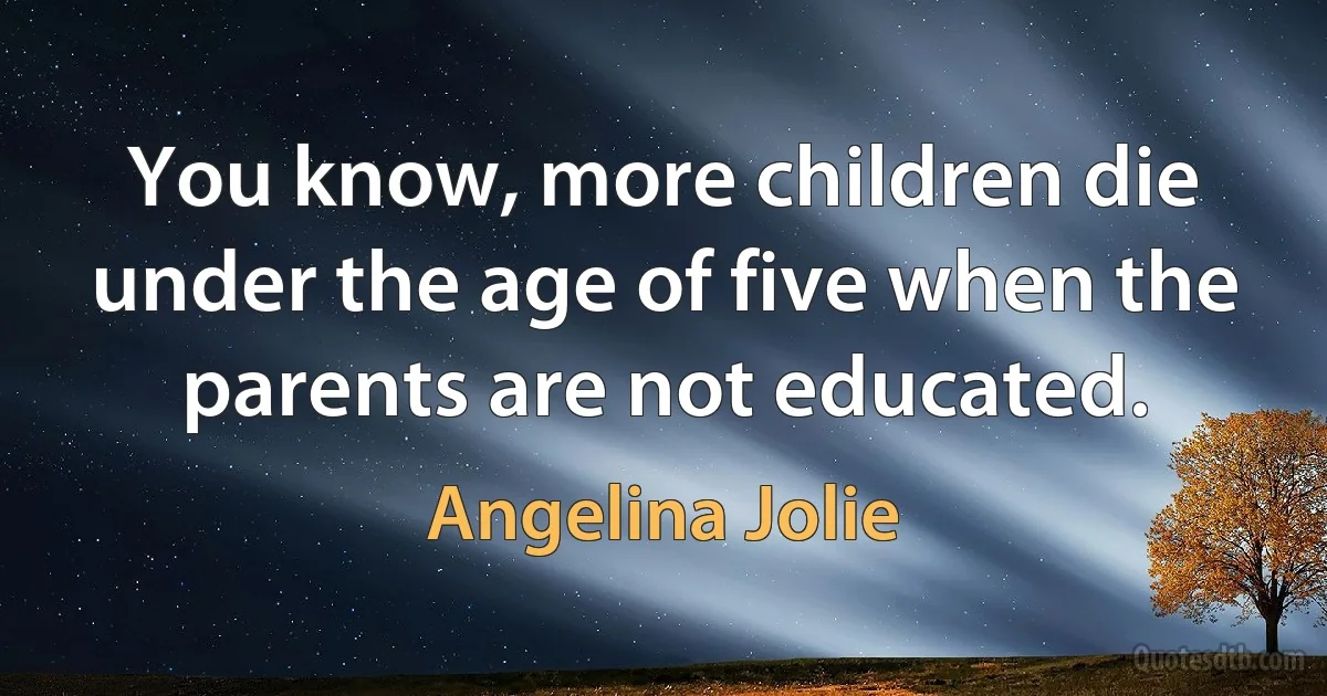 You know, more children die under the age of five when the parents are not educated. (Angelina Jolie)