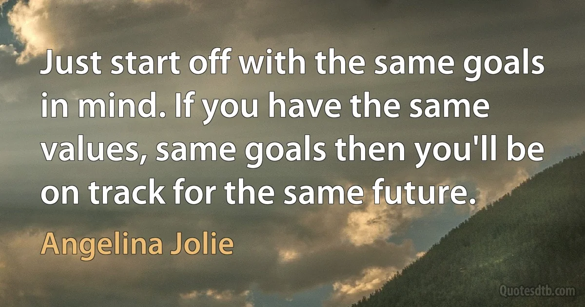 Just start off with the same goals in mind. If you have the same values, same goals then you'll be on track for the same future. (Angelina Jolie)