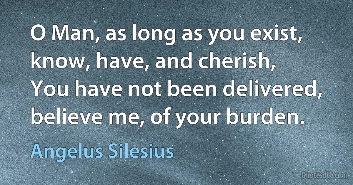 O Man, as long as you exist, know, have, and cherish,
You have not been delivered, believe me, of your burden. (Angelus Silesius)