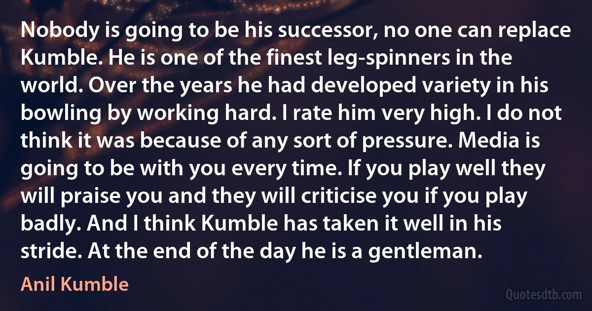 Nobody is going to be his successor, no one can replace Kumble. He is one of the finest leg-spinners in the world. Over the years he had developed variety in his bowling by working hard. I rate him very high. I do not think it was because of any sort of pressure. Media is going to be with you every time. If you play well they will praise you and they will criticise you if you play badly. And I think Kumble has taken it well in his stride. At the end of the day he is a gentleman. (Anil Kumble)