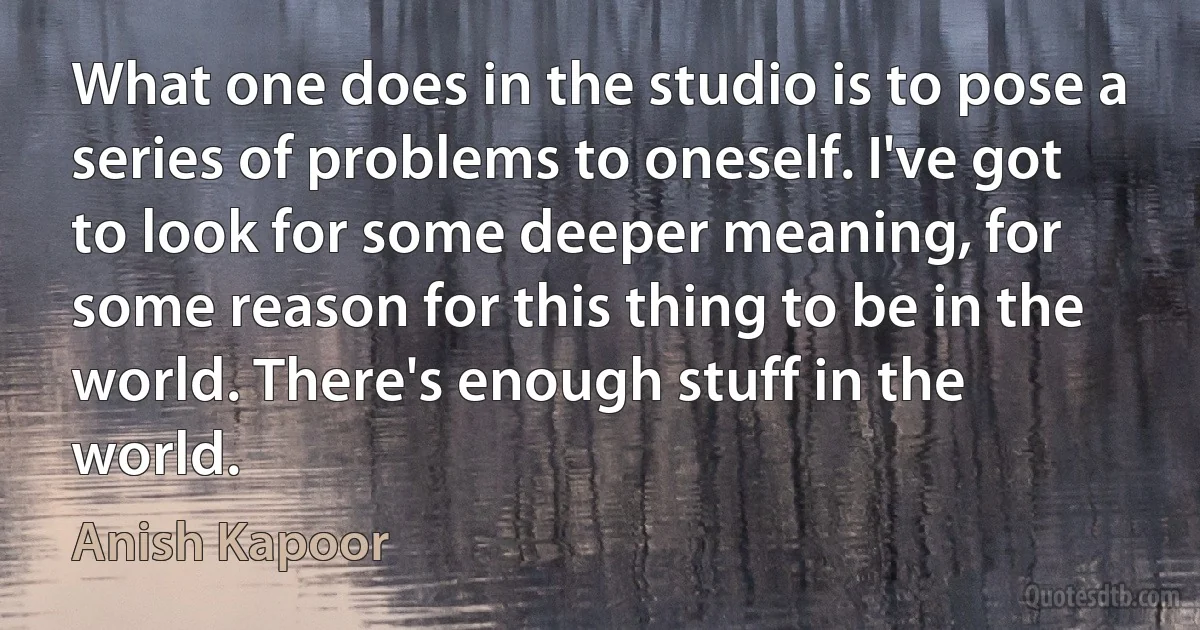 What one does in the studio is to pose a series of problems to oneself. I've got to look for some deeper meaning, for some reason for this thing to be in the world. There's enough stuff in the world. (Anish Kapoor)