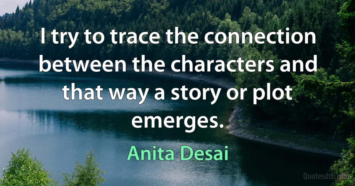 I try to trace the connection between the characters and that way a story or plot emerges. (Anita Desai)