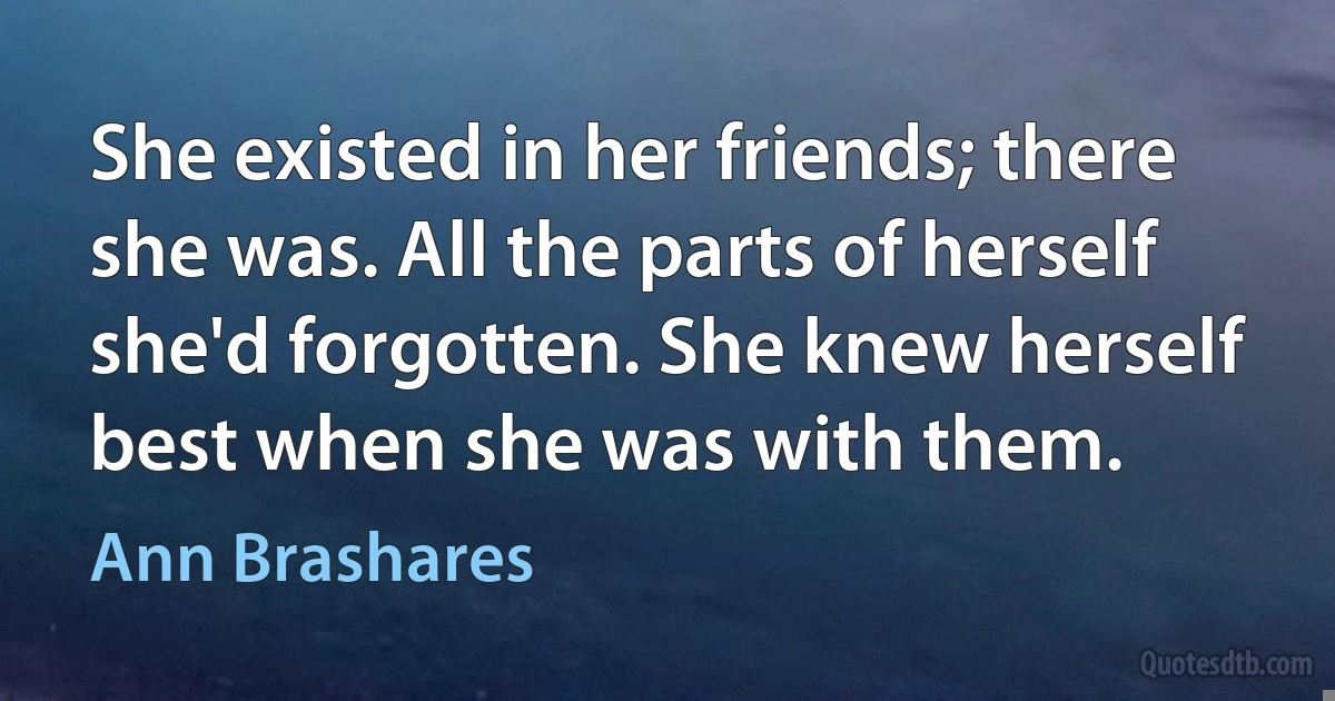 She existed in her friends; there she was. All the parts of herself she'd forgotten. She knew herself best when she was with them. (Ann Brashares)