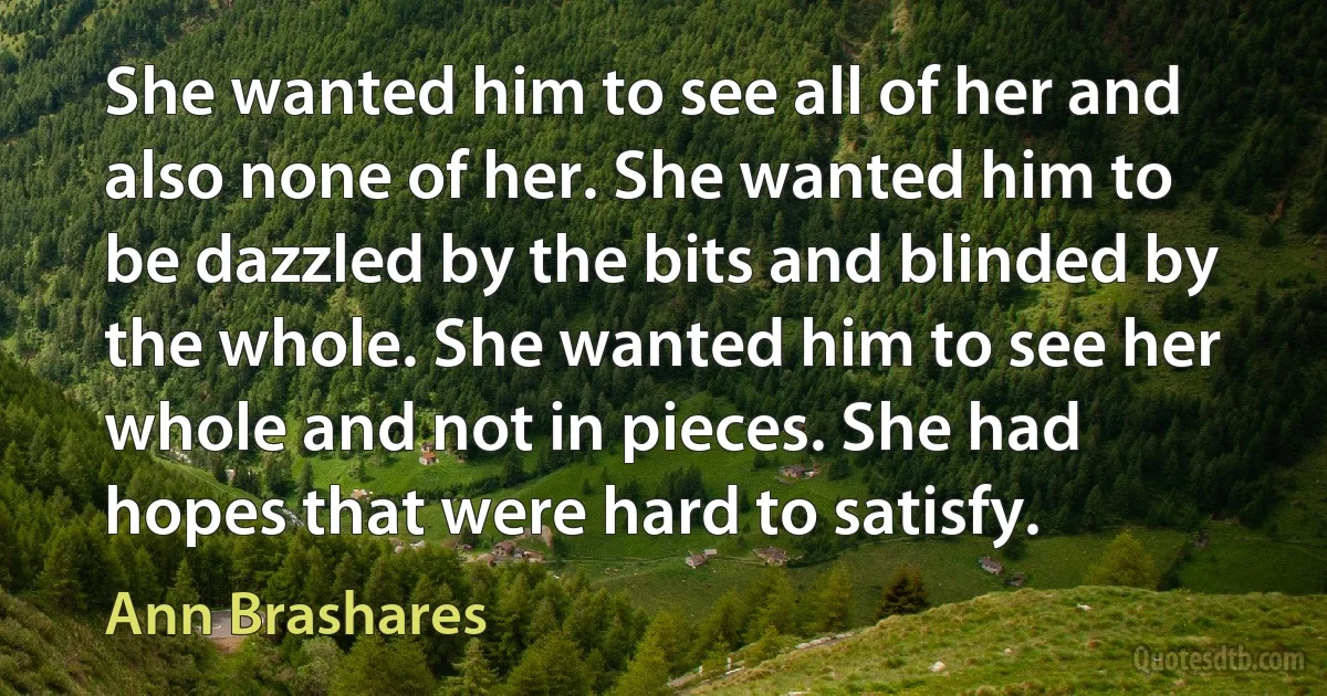 She wanted him to see all of her and also none of her. She wanted him to be dazzled by the bits and blinded by the whole. She wanted him to see her whole and not in pieces. She had hopes that were hard to satisfy. (Ann Brashares)