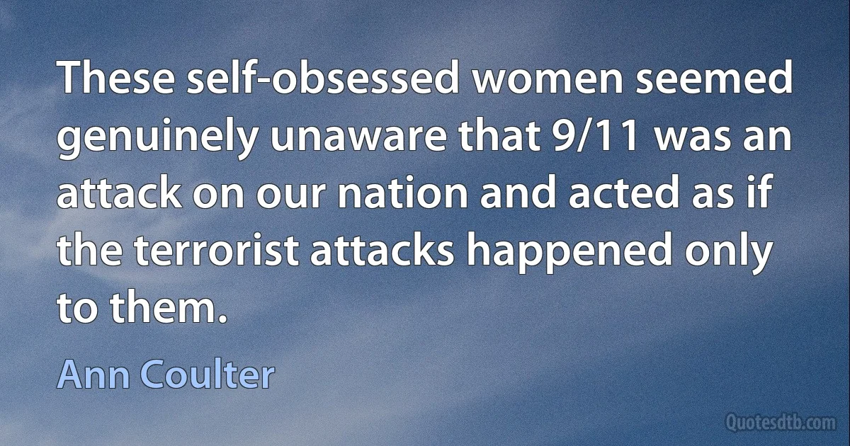 These self-obsessed women seemed genuinely unaware that 9/11 was an attack on our nation and acted as if the terrorist attacks happened only to them. (Ann Coulter)