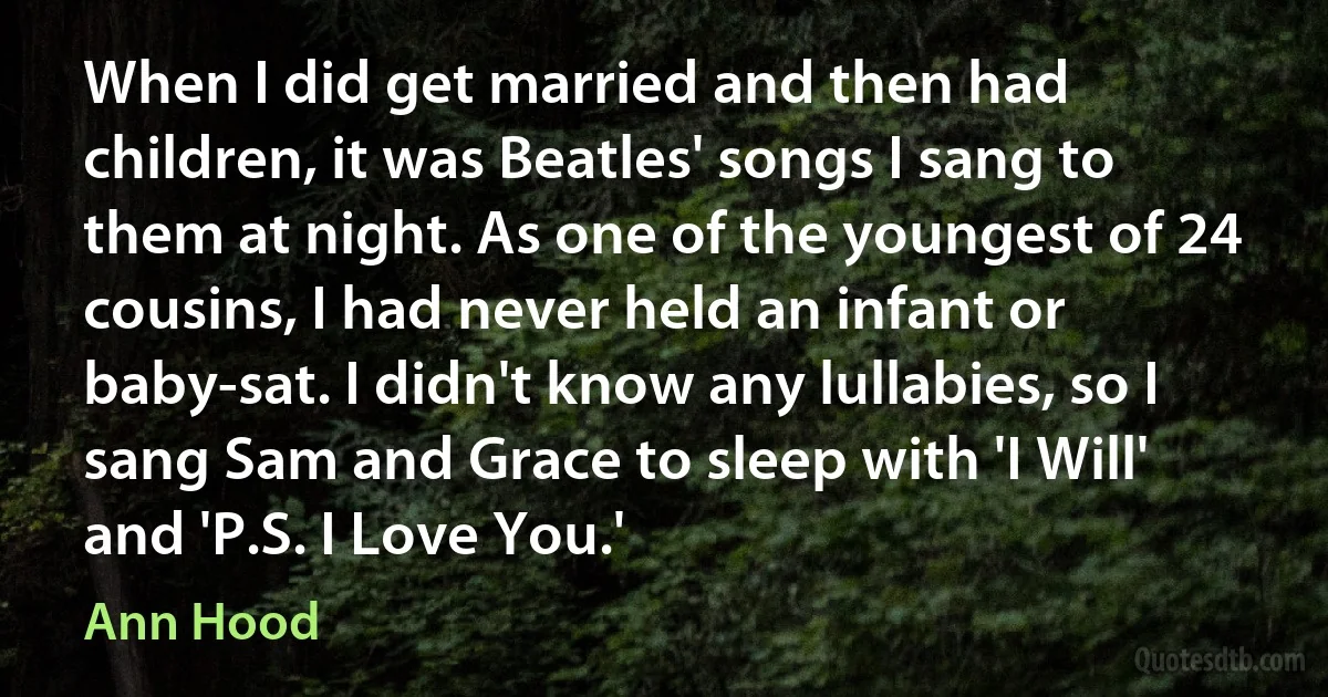 When I did get married and then had children, it was Beatles' songs I sang to them at night. As one of the youngest of 24 cousins, I had never held an infant or baby-sat. I didn't know any lullabies, so I sang Sam and Grace to sleep with 'I Will' and 'P.S. I Love You.' (Ann Hood)