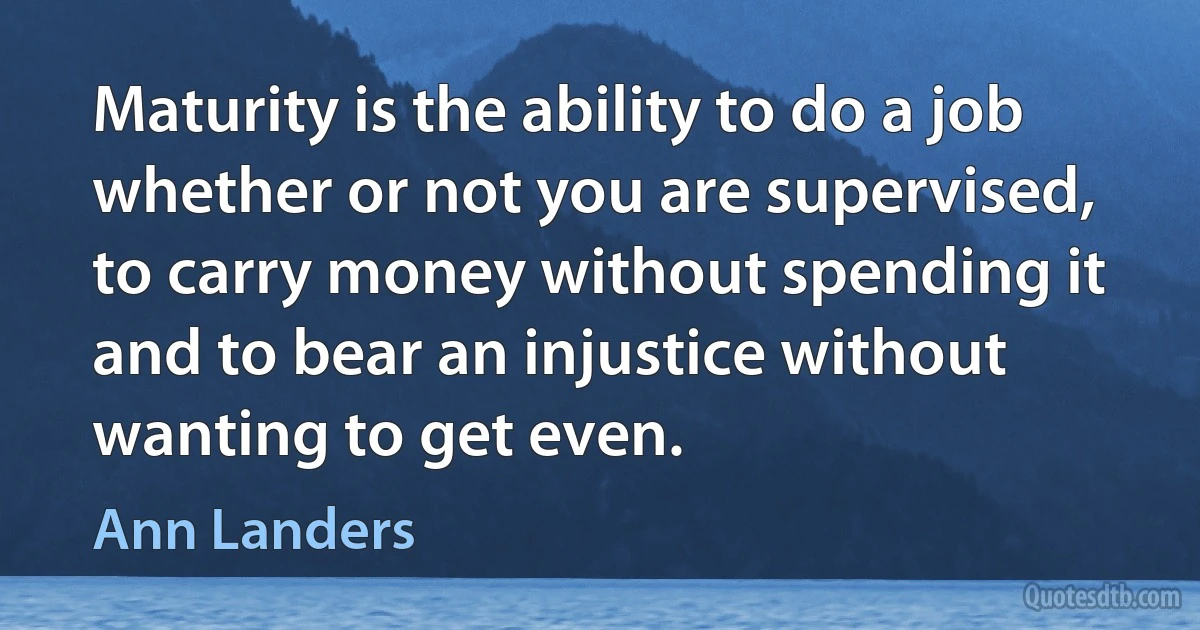 Maturity is the ability to do a job whether or not you are supervised, to carry money without spending it and to bear an injustice without wanting to get even. (Ann Landers)