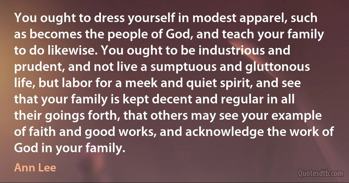 You ought to dress yourself in modest apparel, such as becomes the people of God, and teach your family to do likewise. You ought to be industrious and prudent, and not live a sumptuous and gluttonous life, but labor for a meek and quiet spirit, and see that your family is kept decent and regular in all their goings forth, that others may see your example of faith and good works, and acknowledge the work of God in your family. (Ann Lee)