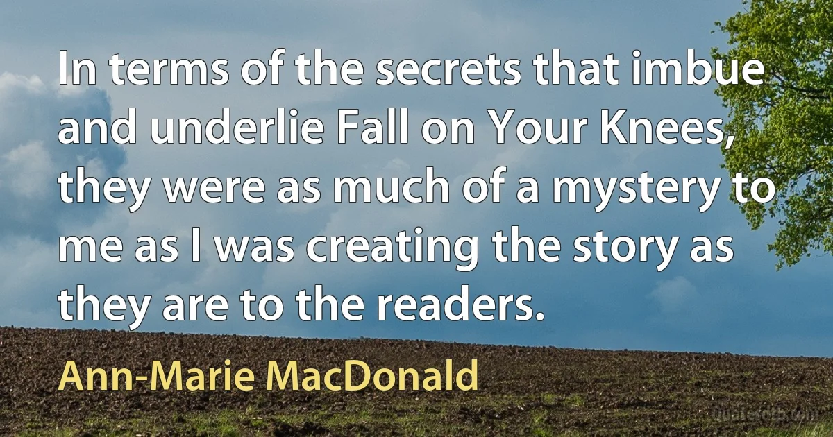 In terms of the secrets that imbue and underlie Fall on Your Knees, they were as much of a mystery to me as I was creating the story as they are to the readers. (Ann-Marie MacDonald)