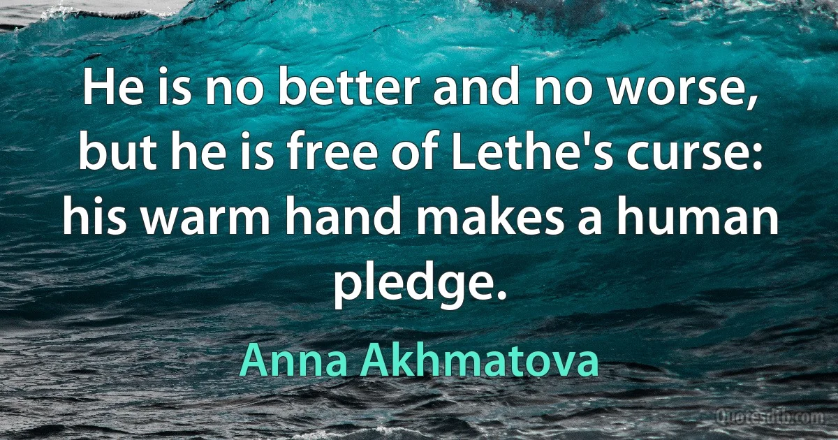 He is no better and no worse,
but he is free of Lethe's curse:
his warm hand makes a human pledge. (Anna Akhmatova)