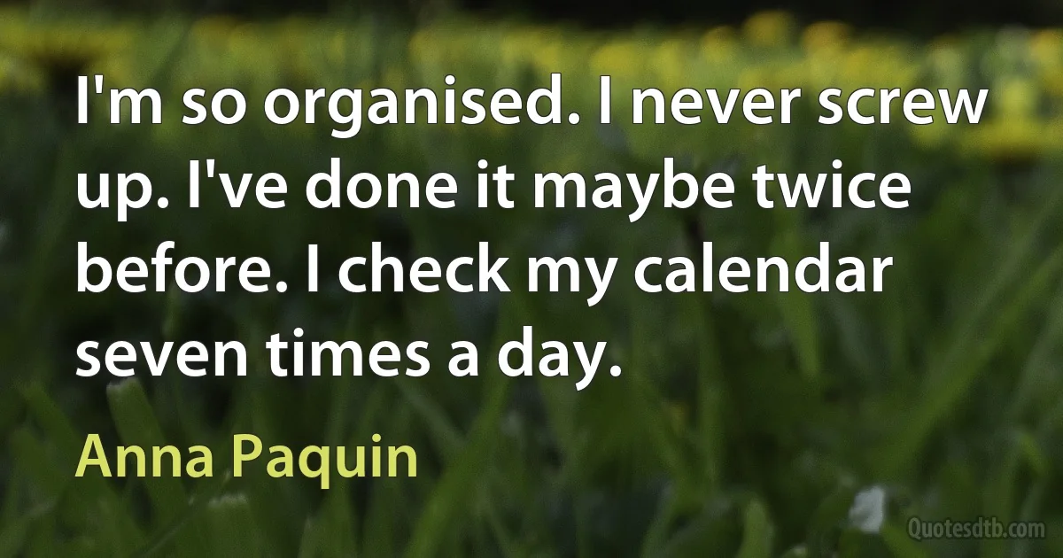 I'm so organised. I never screw up. I've done it maybe twice before. I check my calendar seven times a day. (Anna Paquin)