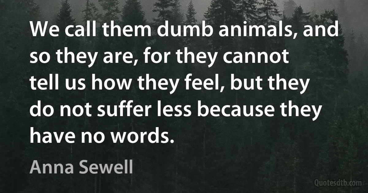 We call them dumb animals, and so they are, for they cannot tell us how they feel, but they do not suffer less because they have no words. (Anna Sewell)