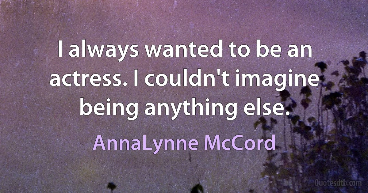 I always wanted to be an actress. I couldn't imagine being anything else. (AnnaLynne McCord)