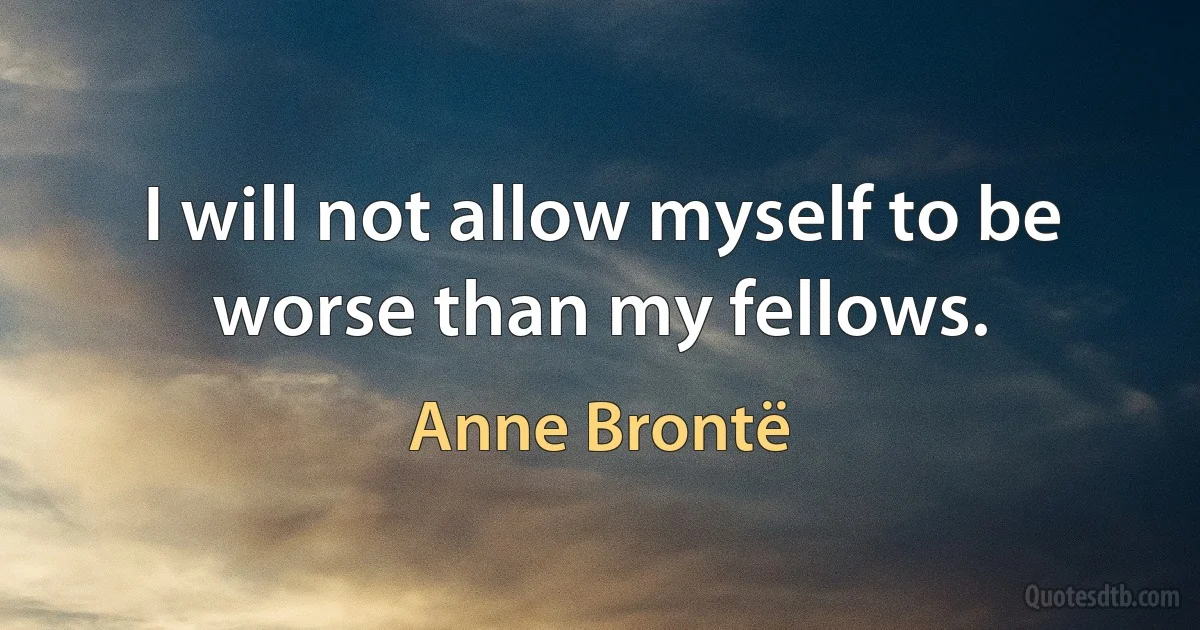 I will not allow myself to be worse than my fellows. (Anne Brontë)