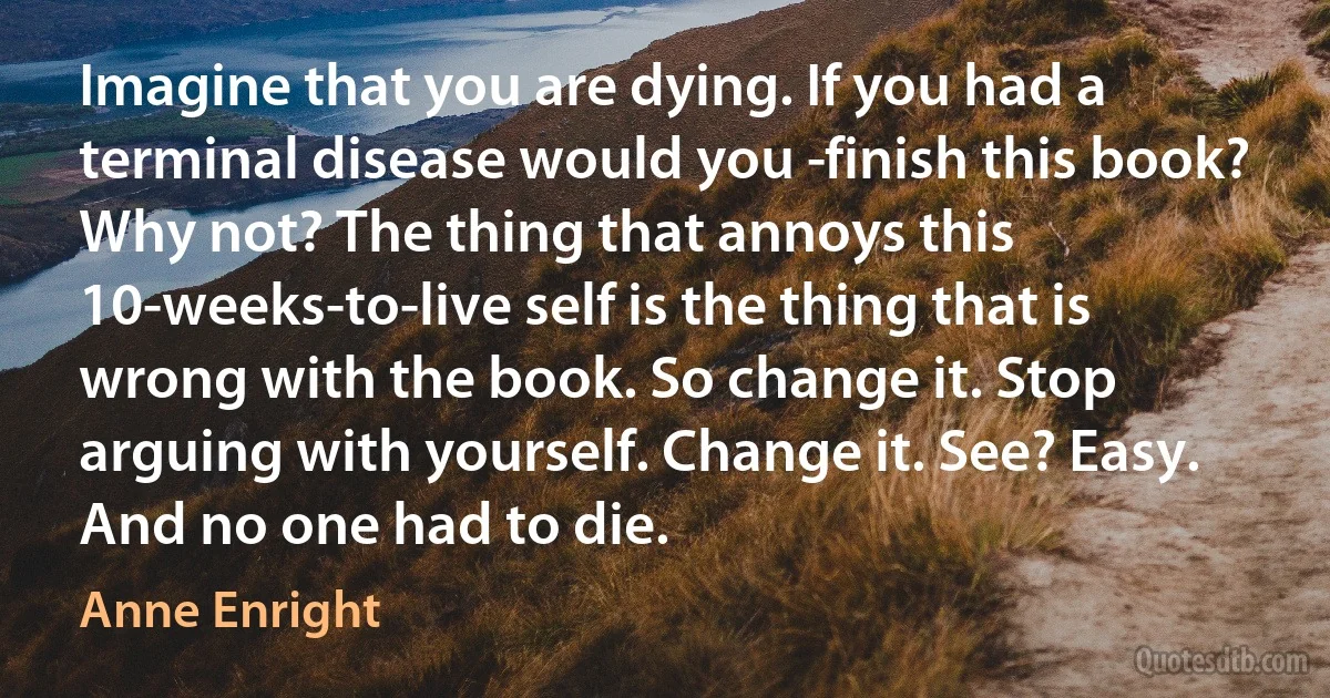 Imagine that you are dying. If you had a terminal disease would you ­finish this book? Why not? The thing that annoys this 10-weeks-to-live self is the thing that is wrong with the book. So change it. Stop arguing with yourself. Change it. See? Easy. And no one had to die. (Anne Enright)