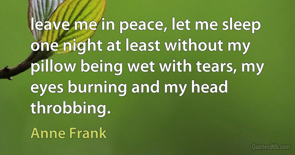 leave me in peace, let me sleep one night at least without my pillow being wet with tears, my eyes burning and my head throbbing. (Anne Frank)