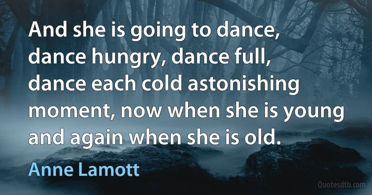 And she is going to dance, dance hungry, dance full, dance each cold astonishing moment, now when she is young and again when she is old. (Anne Lamott)