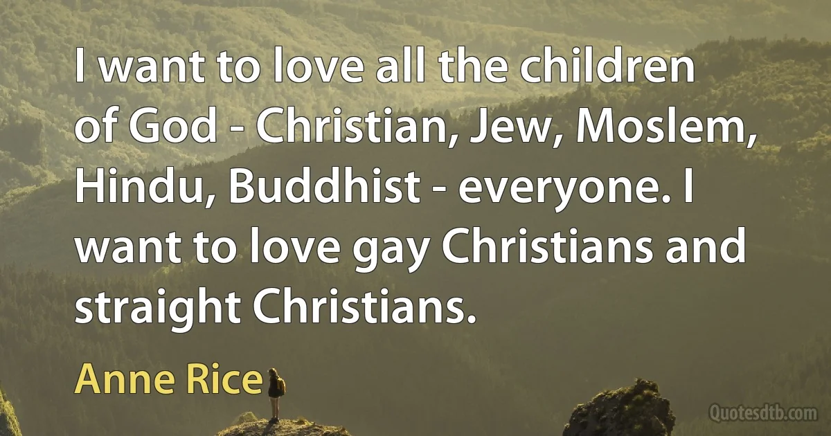 I want to love all the children of God - Christian, Jew, Moslem, Hindu, Buddhist - everyone. I want to love gay Christians and straight Christians. (Anne Rice)