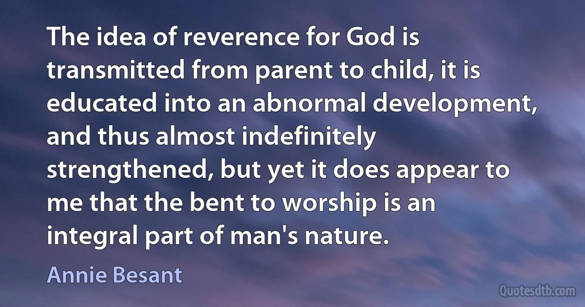 The idea of reverence for God is transmitted from parent to child, it is educated into an abnormal development, and thus almost indefinitely strengthened, but yet it does appear to me that the bent to worship is an integral part of man's nature. (Annie Besant)