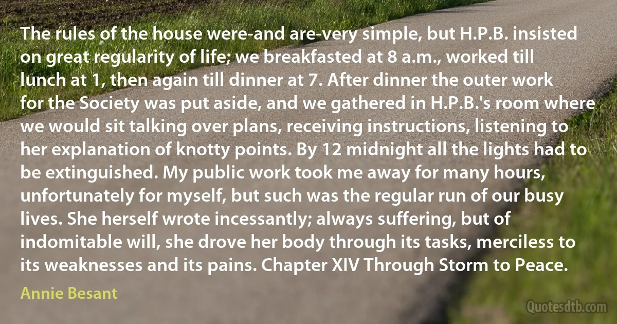 The rules of the house were-and are-very simple, but H.P.B. insisted on great regularity of life; we breakfasted at 8 a.m., worked till lunch at 1, then again till dinner at 7. After dinner the outer work for the Society was put aside, and we gathered in H.P.B.'s room where we would sit talking over plans, receiving instructions, listening to her explanation of knotty points. By 12 midnight all the lights had to be extinguished. My public work took me away for many hours, unfortunately for myself, but such was the regular run of our busy lives. She herself wrote incessantly; always suffering, but of indomitable will, she drove her body through its tasks, merciless to its weaknesses and its pains. Chapter XIV Through Storm to Peace. (Annie Besant)