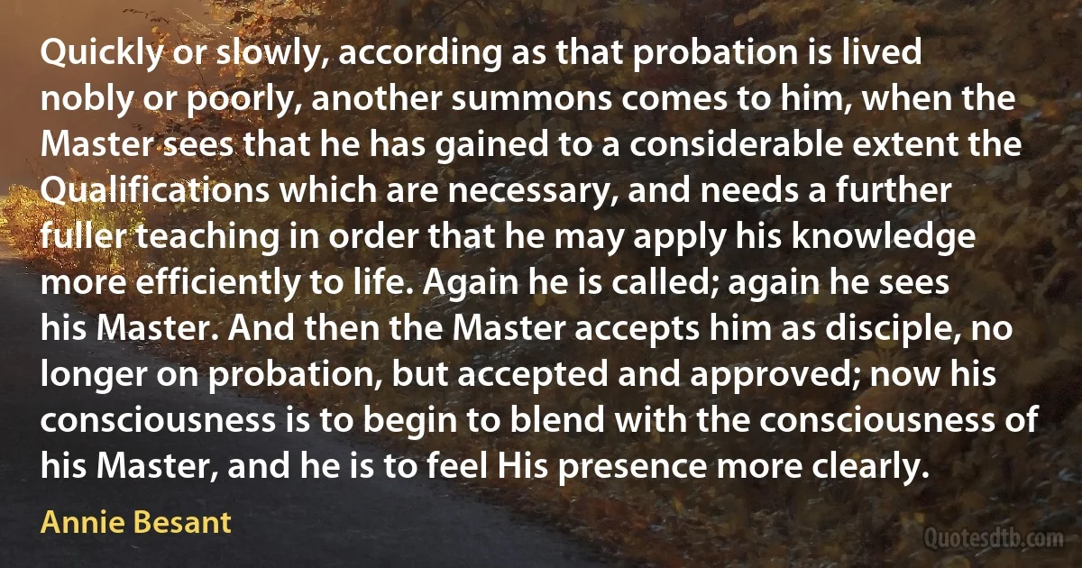 Quickly or slowly, according as that probation is lived nobly or poorly, another summons comes to him, when the Master sees that he has gained to a considerable extent the Qualifications which are necessary, and needs a further fuller teaching in order that he may apply his knowledge more efficiently to life. Again he is called; again he sees his Master. And then the Master accepts him as disciple, no longer on probation, but accepted and approved; now his consciousness is to begin to blend with the consciousness of his Master, and he is to feel His presence more clearly. (Annie Besant)