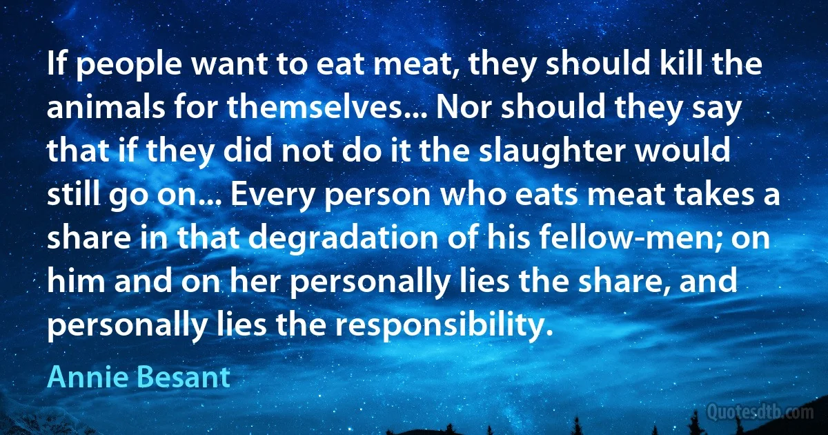 If people want to eat meat, they should kill the animals for themselves... Nor should they say that if they did not do it the slaughter would still go on... Every person who eats meat takes a share in that degradation of his fellow-men; on him and on her personally lies the share, and personally lies the responsibility. (Annie Besant)