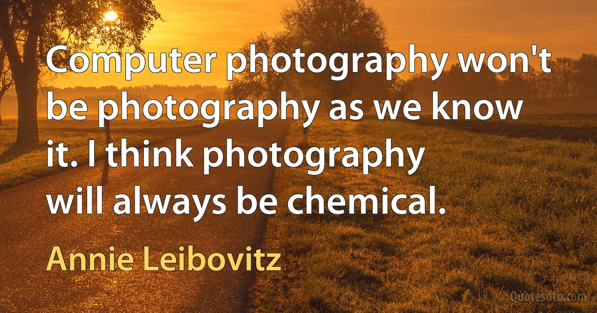 Computer photography won't be photography as we know it. I think photography will always be chemical. (Annie Leibovitz)