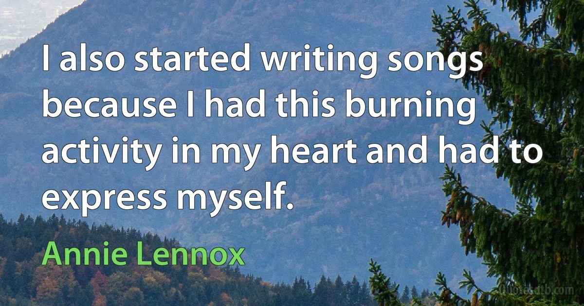 I also started writing songs because I had this burning activity in my heart and had to express myself. (Annie Lennox)