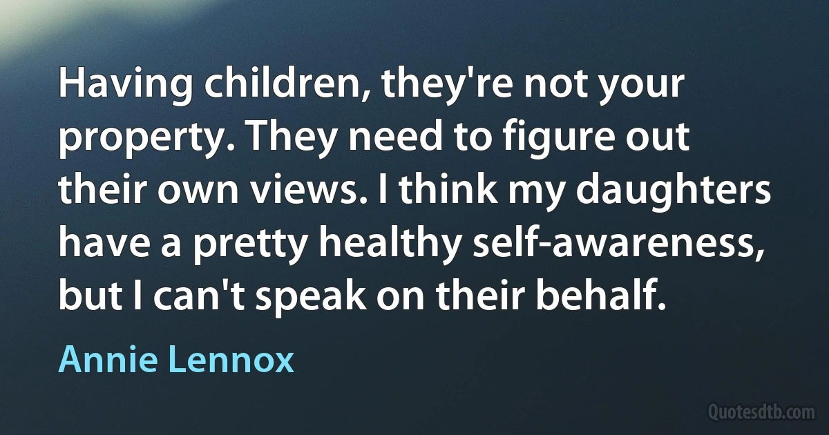 Having children, they're not your property. They need to figure out their own views. I think my daughters have a pretty healthy self-awareness, but I can't speak on their behalf. (Annie Lennox)