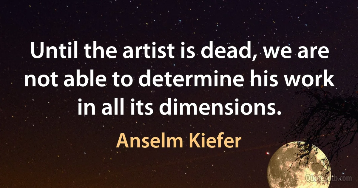 Until the artist is dead, we are not able to determine his work in all its dimensions. (Anselm Kiefer)