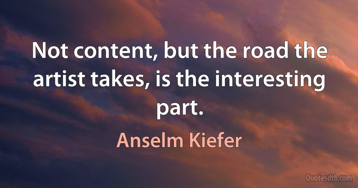 Not content, but the road the artist takes, is the interesting part. (Anselm Kiefer)