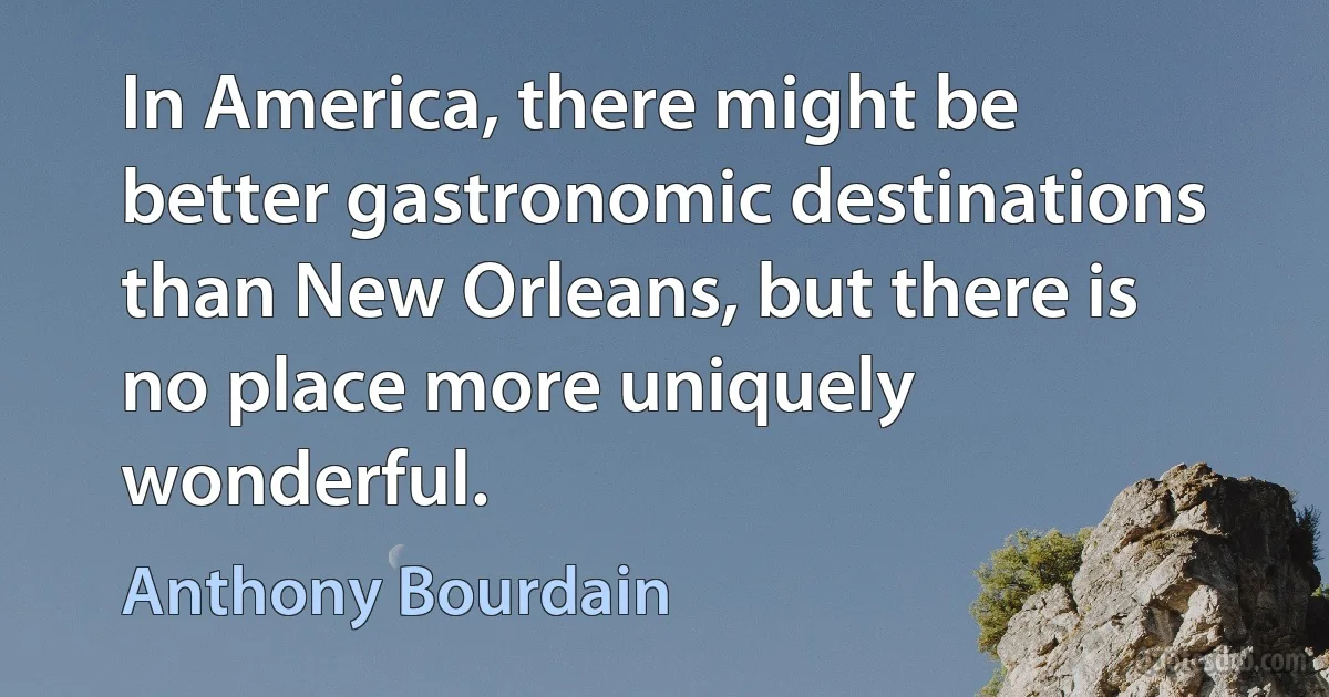 In America, there might be better gastronomic destinations than New Orleans, but there is no place more uniquely wonderful. (Anthony Bourdain)