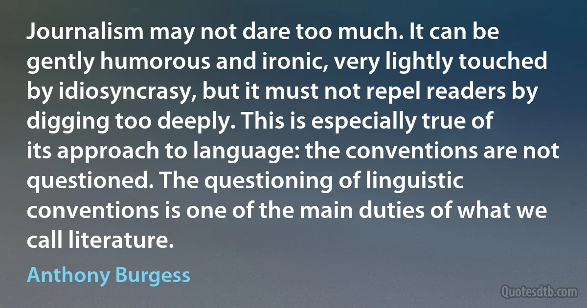 Journalism may not dare too much. It can be gently humorous and ironic, very lightly touched by idiosyncrasy, but it must not repel readers by digging too deeply. This is especially true of its approach to language: the conventions are not questioned. The questioning of linguistic conventions is one of the main duties of what we call literature. (Anthony Burgess)