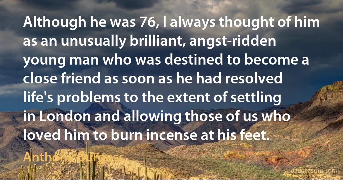 Although he was 76, I always thought of him as an unusually brilliant, angst-ridden young man who was destined to become a close friend as soon as he had resolved life's problems to the extent of settling in London and allowing those of us who loved him to burn incense at his feet. (Anthony Burgess)