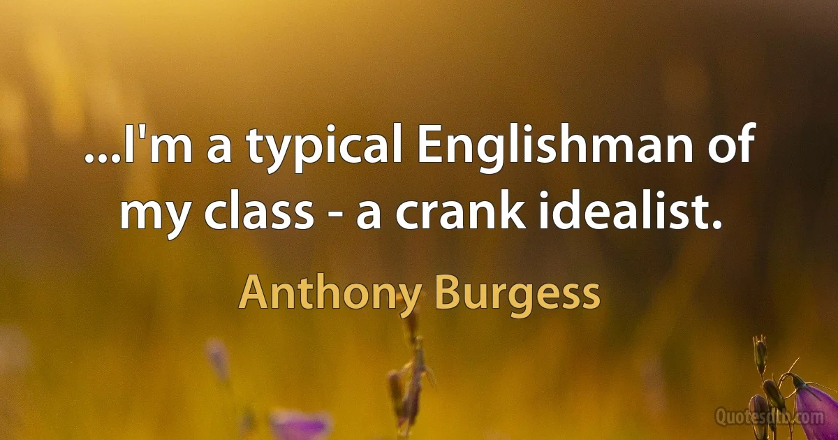 ...I'm a typical Englishman of my class - a crank idealist. (Anthony Burgess)