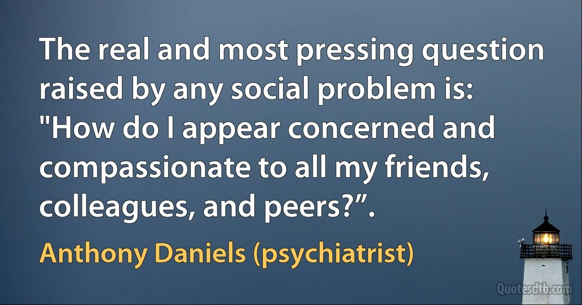 The real and most pressing question raised by any social problem is: "How do I appear concerned and compassionate to all my friends, colleagues, and peers?”. (Anthony Daniels (psychiatrist))