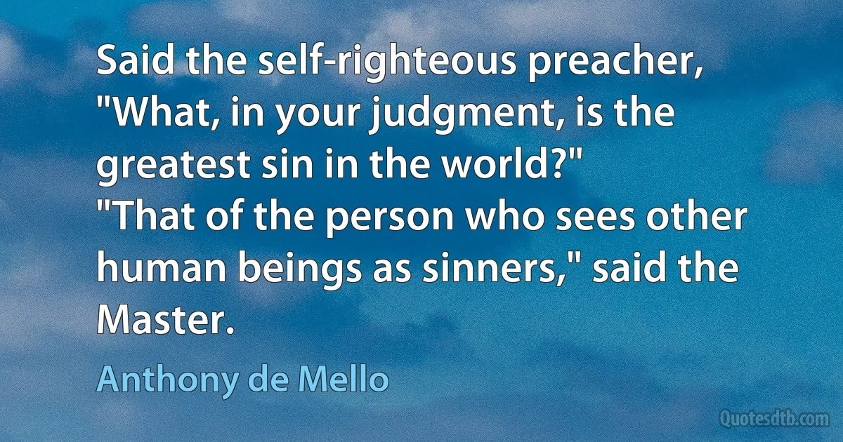 Said the self-righteous preacher, "What, in your judgment, is the greatest sin in the world?"
"That of the person who sees other human beings as sinners," said the Master. (Anthony de Mello)