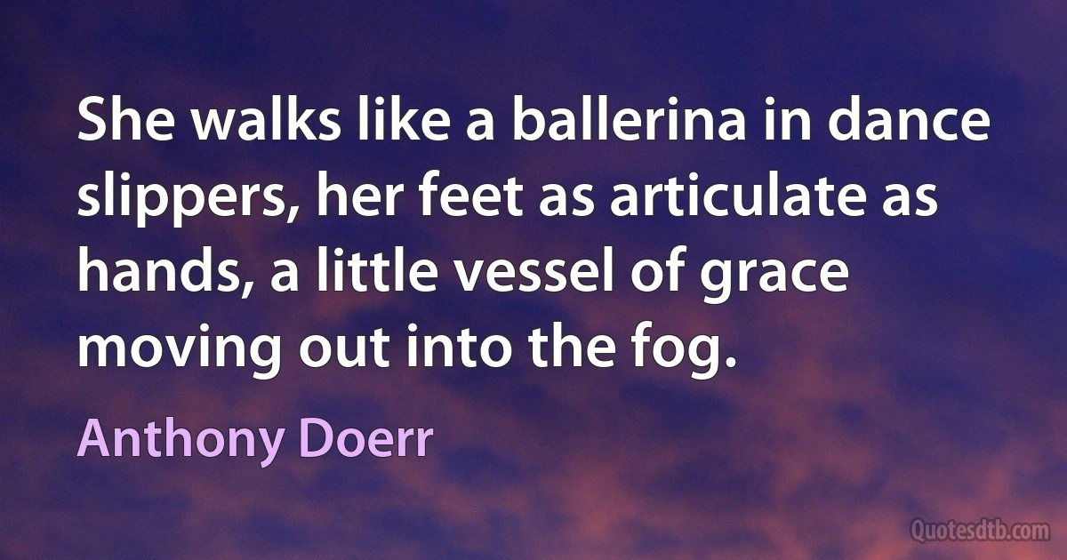 She walks like a ballerina in dance slippers, her feet as articulate as hands, a little vessel of grace moving out into the fog. (Anthony Doerr)