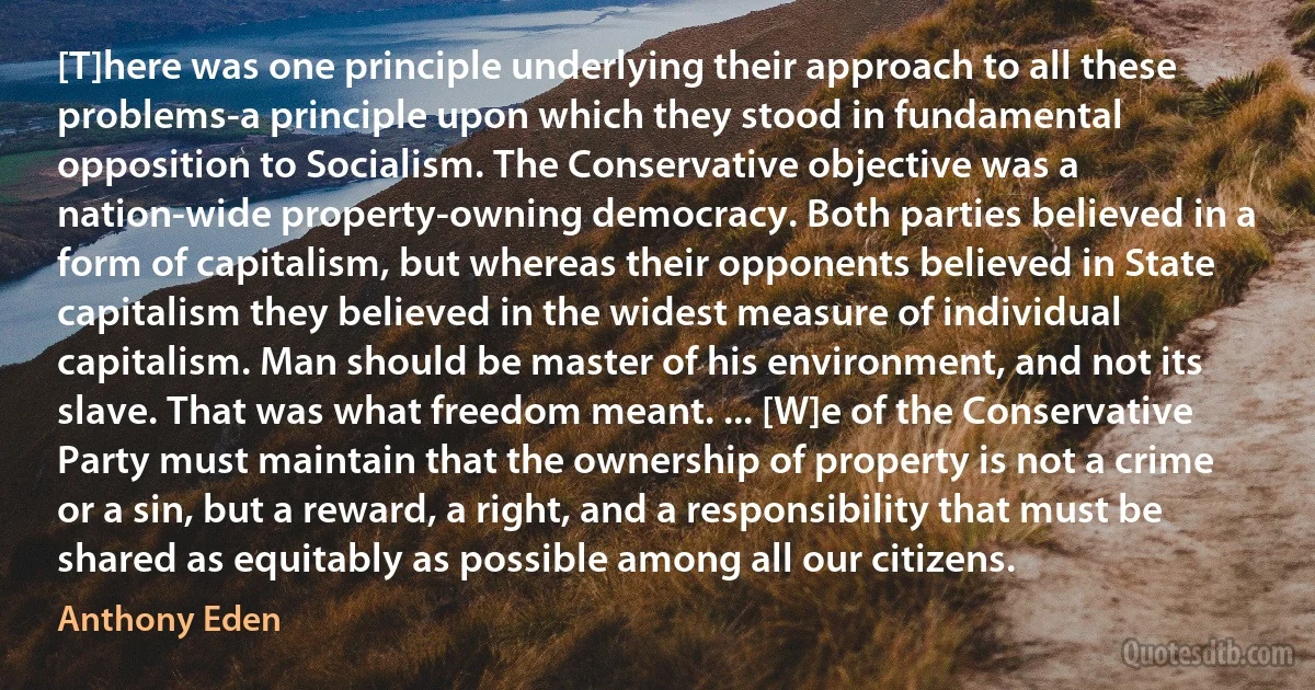 [T]here was one principle underlying their approach to all these problems-a principle upon which they stood in fundamental opposition to Socialism. The Conservative objective was a nation-wide property-owning democracy. Both parties believed in a form of capitalism, but whereas their opponents believed in State capitalism they believed in the widest measure of individual capitalism. Man should be master of his environment, and not its slave. That was what freedom meant. ... [W]e of the Conservative Party must maintain that the ownership of property is not a crime or a sin, but a reward, a right, and a responsibility that must be shared as equitably as possible among all our citizens. (Anthony Eden)