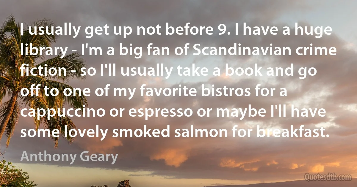 I usually get up not before 9. I have a huge library - I'm a big fan of Scandinavian crime fiction - so I'll usually take a book and go off to one of my favorite bistros for a cappuccino or espresso or maybe I'll have some lovely smoked salmon for breakfast. (Anthony Geary)