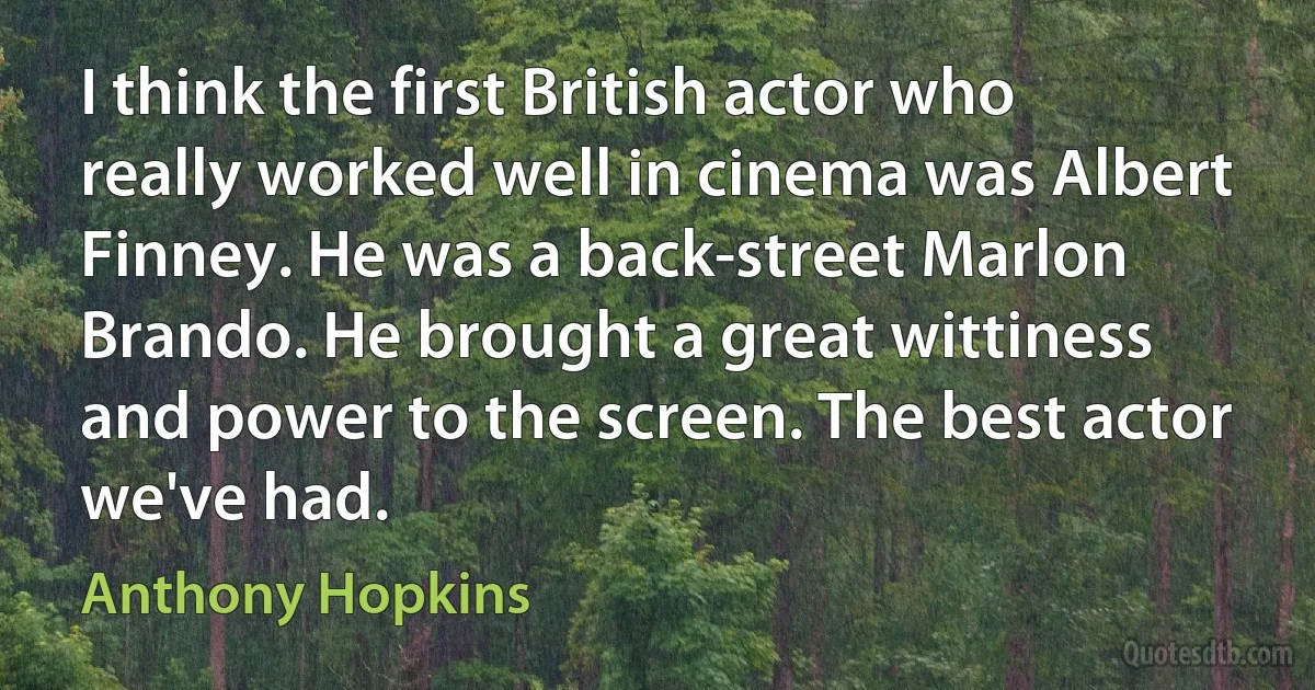 I think the first British actor who really worked well in cinema was Albert Finney. He was a back-street Marlon Brando. He brought a great wittiness and power to the screen. The best actor we've had. (Anthony Hopkins)