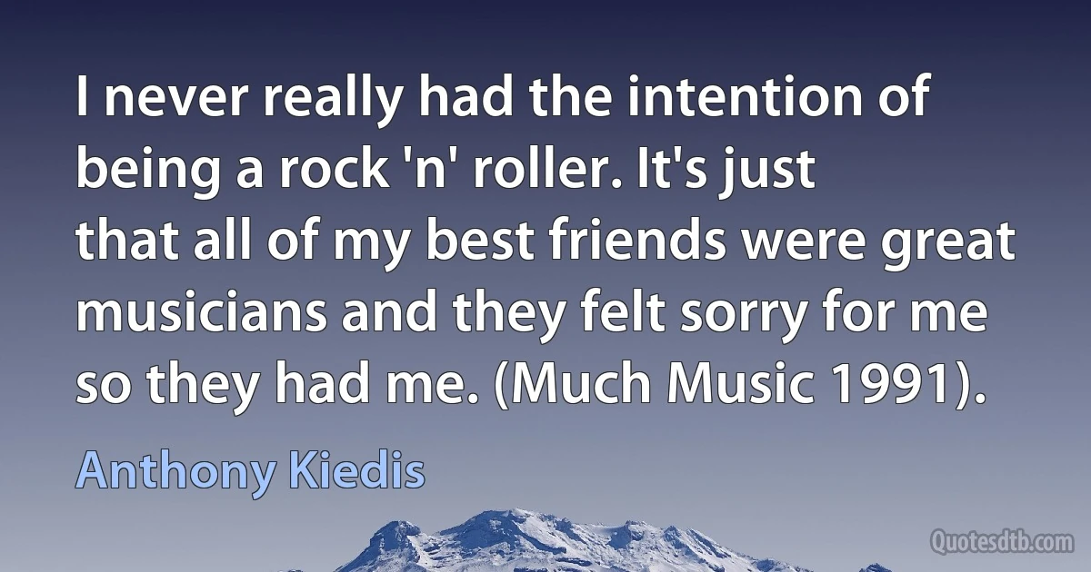 I never really had the intention of being a rock 'n' roller. It's just that all of my best friends were great musicians and they felt sorry for me so they had me. (Much Music 1991). (Anthony Kiedis)