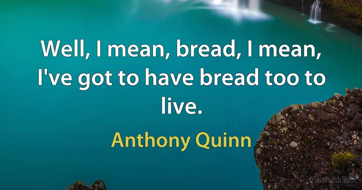 Well, I mean, bread, I mean, I've got to have bread too to live. (Anthony Quinn)