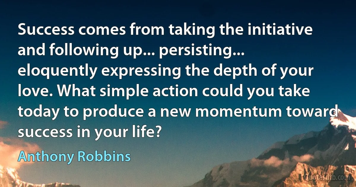 Success comes from taking the initiative and following up... persisting... eloquently expressing the depth of your love. What simple action could you take today to produce a new momentum toward success in your life? (Anthony Robbins)