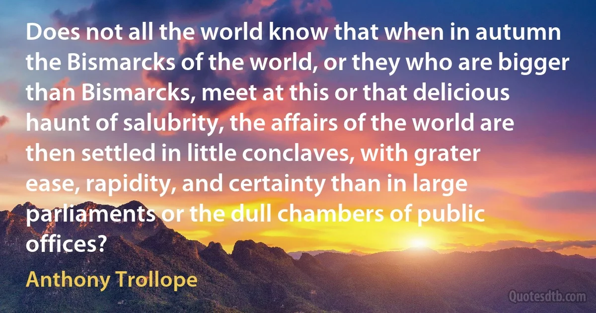 Does not all the world know that when in autumn the Bismarcks of the world, or they who are bigger than Bismarcks, meet at this or that delicious haunt of salubrity, the affairs of the world are then settled in little conclaves, with grater ease, rapidity, and certainty than in large parliaments or the dull chambers of public offices? (Anthony Trollope)