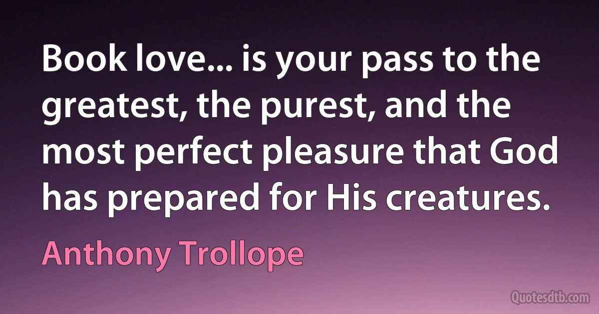 Book love... is your pass to the greatest, the purest, and the most perfect pleasure that God has prepared for His creatures. (Anthony Trollope)