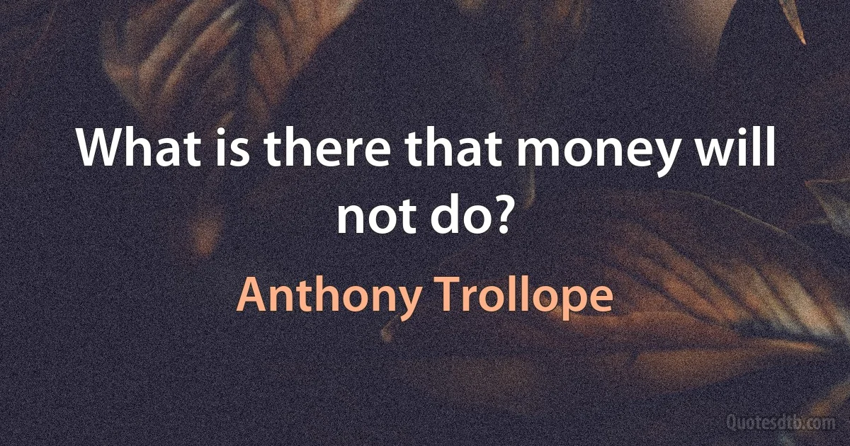 What is there that money will not do? (Anthony Trollope)