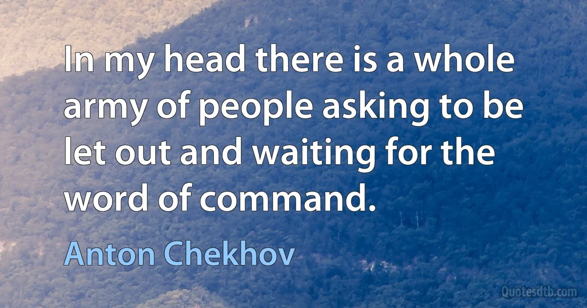 In my head there is a whole army of people asking to be let out and waiting for the word of command. (Anton Chekhov)