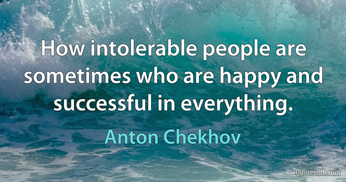 How intolerable people are sometimes who are happy and successful in everything. (Anton Chekhov)