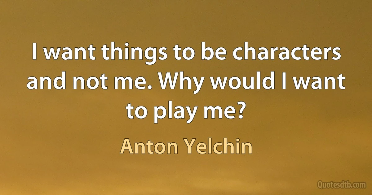 I want things to be characters and not me. Why would I want to play me? (Anton Yelchin)